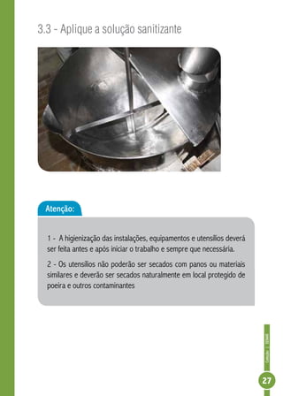 Coleção | SENAR 
27 
3.3 - Aplique a solução sanitizante 
Atenção: 
1 - A higienização das instalações, equipamentos e utensílios deverá 
ser feita antes e após iniciar o trabalho e sempre que necessária. 
2 - Os utensílios não poderão ser secados com panos ou materiais 
similares e deverão ser secados naturalmente em local protegido de 
poeira e outros contaminantes 
 