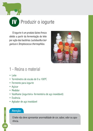 Coleção | SENAR 28 
Produzir o iogurte 
iV 
O iogurte é um produto lácteo fresco 
obtido a partir da fermentação do leite 
bul-garicus 
por ação das bactérias Lactobacillus e Streptococcus thermophilus. 
1 - Reúna o material 
• Leite 
• Termômetro de escala de 0 a 100ºC 
• Fermento para iogurte 
• Açúcar 
• Medidor 
• Vasilhame (iogurteira- fermenteira de aço inoxidável) 
• Essência 
• Agitador de aço inoxidável 
Atenção: 
O leite não deve apresentar anormalidade de cor, sabor, odor ou apa-rência. 
 