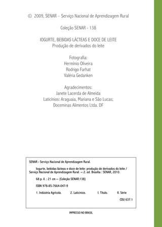 © 2009, SENAR – Serviço Nacional de Aprendizagem Rural 
Coleção SENAR - 138 
Iogurte, Bebidas Lácteas e Doce de leite 
Produção de derivados do leite 
Fotografia: 
Hermínio Oliveira 
Rodrigo Farhat 
Valéria Gedanken 
Agradecimentos: 
Janete Lacerda de Almeida 
Laticínios: Araguaia, Mariana e São Lucas; 
Doceminas Alimentos Ltda. DF 
SENAR - Serviço Nacional de Aprendizagem Rural. 
Iogurte, bebidas lácteas e doce de leite: produção de derivados do leite / 
Serviço Nacional de Aprendizagem Rural. -- 2. ed. Brasília : SENAR, 2010. 
68 p. il. ; 21 cm -- (Coleção SENAR;138) 
IMPRESSO NO BRASIL 
ISBN 978-85-7664-047-9 
1. Indústria Agrícola. 2. Laticínios. I. Título. I. Série 
CDU 637.1 
 