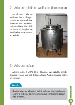 Coleção | SENAR 
29 
2 - Adicione o leite no vasilhame (fermenteira) 
Ao adicionar o leite no 
vasilhame faça a filtragem 
que tem por objetivo eliminar 
impurezas que porventura 
tenham caído no leite. O fil-tro 
deverá ser de nylon, aço 
inoxidável ou outro material 
apropriado. 
3 - Adicione açúcar 
Adicione ao leite 8 a 10% (80 a 100 gramas para cada litro de leite) 
de açúcar refinado ou cristal, de boa qualidade. A adição do açúcar poderá 
ser opcional. 
Atenção: 
O açúcar deve ser adicionado ao leite antes do aquecimento para 
garantir a destruição de microrganismos que eventualmente possam 
estar presentes. 
 