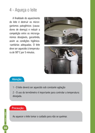 Coleção | SENAR 30 
4 - Aqueça o leite 
A finalidade do aquecimento 
do leite é destruir os micror-ganismos 
patogênicos (causa-dores 
de doença) e reduzir a 
competição entre os microrga-nismos 
desejáveis, garantindo, 
assim as condições higiênico- 
-sanitárias adequadas. O leite 
deve ser aquecido à temperatu-ra 
de 90º C por 5 minutos. 
Atenção: 
1 - O leite deverá ser aquecido sob constante agitação 
2 - O uso do termômetro é importante para controlar a temperatura 
desejada. 
Precaução: 
Ao aquecer o leite tomar o cuidado para não se queimar. 
 