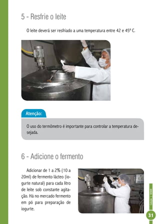Coleção | SENAR 
31 
5 - Resfrie o leite 
O leite deverá ser resfriado a uma temperatura entre 42 e 45º C. 
Atenção: 
O uso do termômetro é importante para controlar a temperatura de-sejada. 
6 - Adicione o fermento 
Adicionar de 1 a 2% (10 a 
20ml) de fermento lácteo (io-gurte 
natural) para cada litro 
de leite sob constante agita-ção. 
Há no mercado fermento 
em pó para preparação de 
iogurte. 
 