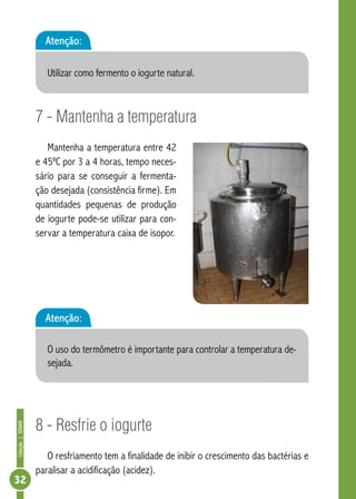 Coleção | SENAR 32 
Atenção: 
Utilizar como fermento o iogurte natural. 
7 - Mantenha a temperatura 
Mantenha a temperatura entre 42 
e 45ºC por 3 a 4 horas, tempo neces-sário 
para se conseguir a fermenta-ção 
desejada (consistência firme). Em 
quantidades pequenas de produção 
de iogurte pode-se utilizar para con-servar 
a temperatura caixa de isopor. 
Atenção: 
O uso do termômetro é importante para controlar a temperatura de-sejada. 
8 - Resfrie o iogurte 
O resfriamento tem a finalidade de inibir o crescimento das bactérias e 
paralisar a acidificação (acidez). 
 