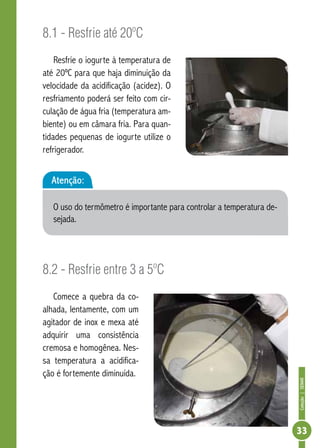 Coleção | SENAR 
33 
8.1 - Resfrie até 20ºC 
Resfrie o iogurte à temperatura de 
até 20ºC para que haja diminuição da 
velocidade da acidificação (acidez). O 
resfriamento poderá ser feito com cir-culação 
de água fria (temperatura am-biente) 
ou em câmara fria. Para quan-tidades 
pequenas de iogurte utilize o 
refrigerador. 
Atenção: 
O uso do termômetro é importante para controlar a temperatura de-sejada. 
8.2 - Resfrie entre 3 a 5ºC 
Comece a quebra da co-alhada, 
lentamente, com um 
agitador de inox e mexa até 
adquirir uma consistência 
cremosa e homogênea. Nes-sa 
temperatura a acidifica-ção 
é fortemente diminuída. 
 