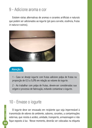 Coleção | SENAR 34 
9 - Adicione aroma e cor 
Existem várias alternativas de aromas e corantes artificiais e naturais 
que podem ser adicionados ao iogurte (pó para sorvete, essência, frutas 
in natura e outros). 
Atenção: 
1 - Caso se deseje iogurte com frutas adicione polpa de frutas na 
proporção de 0,5 a 5,0% em relação ao volume do iogurte. 
2 - Ao trabalhar com polpa de frutas, devem-ser consideradas sua 
origem e processo de fabricação, evitando contaminar o iogurte. 
10 - Envase o iogurte 
O iogurte deve ser envasado em recipiente que seja impermeável à 
transmissão de odores do ambiente, sabores, corantes, a contaminações 
externas, que resista à acidez, umidade, transporte, armazenagem e não 
fique exposto à luz. Nesse momento, deverão ser colocadas na etiqueta 
 