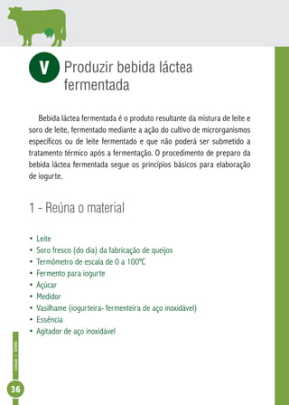 Coleção | SENAR 36 
Produzir bebida láctea 
fermentada 
V 
Bebida láctea fermentada é o produto resultante da mistura de leite e 
soro de leite, fermentado mediante a ação do cultivo de microrganismos 
específicos ou de leite fermentado e que não poderá ser submetido a 
tratamento térmico após a fermentação. O procedimento de preparo da 
bebida láctea fermentada segue os princípios básicos para elaboração 
de iogurte. 
1 - Reúna o material 
• Leite 
• Soro fresco (do dia) da fabricação de queijos 
• Termômetro de escala de 0 a 100ºC 
• Fermento para iogurte 
• Açúcar 
• Medidor 
• Vasilhame (iogurteira- fermenteira de aço inoxidável) 
• Essência 
• Agitador de aço inoxidável 
 