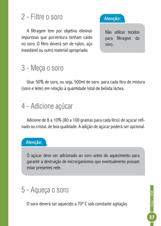 Coleção | SENAR 
37 
2 - Filtre o soro 
A filtragem tem por objetivo eliminar 
impurezas que porventura tenham caído 
no soro. O filtro deverá ser de nylon, aço 
inoxidável ou outro material apropriado. 
3 - Meça o soro 
Atenção: 
Não utilizar tecidos 
para filtragem do 
soro. 
Usar 50% de soro, ou seja, 500ml de soro para cada litro de mistura 
(soro e leite) em relação à quantidade total de bebida láctea. 
4 - Adicione açúcar 
Adicione de 8 a 10% (80 a 100 gramas para cada litro) de açúcar refi-nado 
ou cristal, de boa qualidade. A adição de açúcar poderá ser opcional. 
Atenção: 
O açúcar deve ser adicionado ao soro antes do aquecimento para 
garantir a destruição de microrganismos que eventualmente possam 
estar presentes nele. 
5 - Aqueça o soro 
O soro deverá ser aquecido a 70º C sob constante agitação. 
 