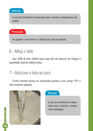 Coleção | SENAR 38 
Atenção: 
O uso do termômetro é importante para controlar a temperatura de-sejada. 
6 - Meça o leite 
Usar 50% de leite (500ml para cada litro de mistura) em relação à 
quantidade total de bebida láctea. 
7 - Adicione o leite ao soro 
O leite somente deverá ser adicionado quando o soro atingir 70ºC e 
sob constante agitação. 
Atenção: 
O uso do termômetro é impor-tante 
para controlar a tempe-ratura 
desejada. 
Precaução: 
Ao aquecer o soro tomar o cuidado para não se queimar. 
 