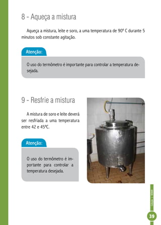 Coleção | SENAR 
39 
8 - Aqueça a mistura 
Aqueça a mistura, leite e soro, a uma temperatura de 90º C durante 5 
minutos sob constante agitação. 
Atenção: 
O uso do termômetro é importante para controlar a temperatura de-sejada. 
9 - Resfrie a mistura 
A mistura de soro e leite deverá 
ser resfriada a uma temperatura 
entre 42 e 45ºC. 
Atenção: 
O uso do termômetro é im-portante 
para controlar a 
temperatura desejada. 
 