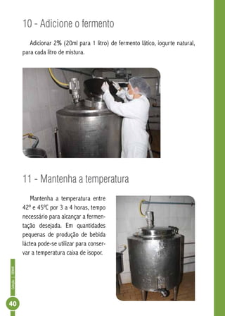 Coleção | SENAR 40 
10 - Adicione o fermento 
Adicionar 2% (20ml para 1 litro) de fermento lático, iogurte natural, 
para cada litro de mistura. 
11 - Mantenha a temperatura 
Mantenha a temperatura entre 
42º e 45ºC por 3 a 4 horas, tempo 
necessário para alcançar a fermen-tação 
desejada. Em quantidades 
pequenas de produção de bebida 
láctea pode-se utilizar para conser-var 
a temperatura caixa de isopor. 
 