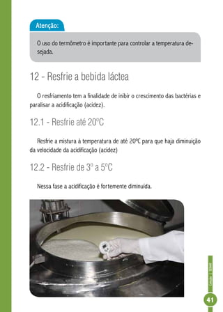 Coleção | SENAR 
41 
Atenção: 
O uso do termômetro é importante para controlar a temperatura de-sejada. 
12 - Resfrie a bebida láctea 
O resfriamento tem a finalidade de inibir o crescimento das bactérias e 
paralisar a acidificação (acidez). 
12.1 - Resfrie até 20ºC 
Resfrie a mistura à temperatura de até 20ºC para que haja diminuição 
da velocidade da acidificação (acidez) 
12.2 - Resfrie de 3º a 5ºC 
Nessa fase a acidificação é fortemente diminuída. 
 