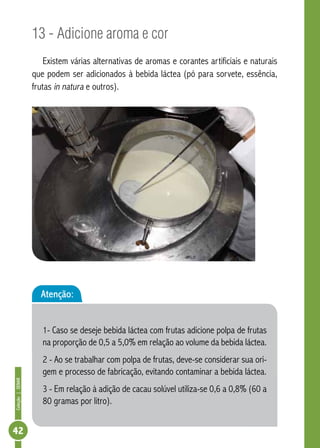 Coleção | SENAR 42 
13 - Adicione aroma e cor 
Existem várias alternativas de aromas e corantes artificiais e naturais 
que podem ser adicionados à bebida láctea (pó para sorvete, essência, 
frutas in natura e outros). 
Atenção: 
1- Caso se deseje bebida láctea com frutas adicione polpa de frutas 
na proporção de 0,5 a 5,0% em relação ao volume da bebida láctea. 
2 - Ao se trabalhar com polpa de frutas, deve-se considerar sua ori-gem 
e processo de fabricação, evitando contaminar a bebida láctea. 
3 - Em relação à adição de cacau solúvel utiliza-se 0,6 a 0,8% (60 a 
80 gramas por litro). 
 
