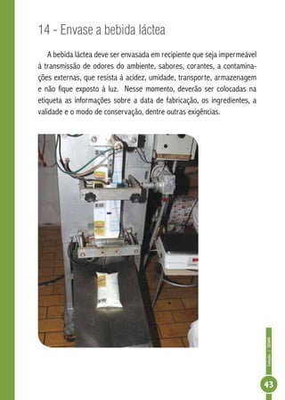 Coleção | SENAR 
43 
14 - Envase a bebida láctea 
A bebida láctea deve ser envasada em recipiente que seja impermeável 
à transmissão de odores do ambiente, sabores, corantes, a contamina-ções 
externas, que resista à acidez, umidade, transporte, armazenagem 
e não fique exposto à luz. Nesse momento, deverão ser colocadas na 
etiqueta as informações sobre a data de fabricação, os ingredientes, a 
validade e o modo de conservação, dentre outras exigências. 
 