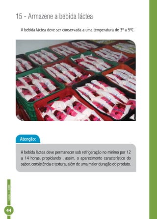 Coleção | SENAR 44 
15 - Armazene a bebida láctea 
A bebida láctea deve ser conservada a uma temperatura de 3º a 5ºC. 
Atenção: 
A bebida láctea deve permanecer sob refrigeração no mínimo por 12 
a 14 horas, propiciando , assim, o aparecimento característico do 
sabor, consistência e textura, além de uma maior duração do produto. 
 