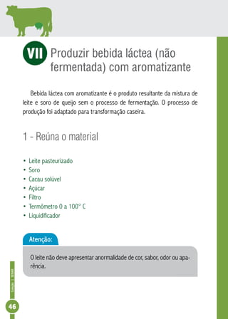 Coleção | SENAR 46 
Produzir bebida láctea (não 
fermentada) com aromatizante 
VI 
Bebida láctea com aromatizante é o produto resultante da mistura de 
leite e soro de queijo sem o processo de fermentação. O processo de 
produção foi adaptado para transformação caseira. 
1 - Reúna o material 
• Leite pasteurizado 
• Soro 
• Cacau solúvel 
• Açúcar 
• Filtro 
• Termômetro 0 a 100° C 
• Liquidificador 
Atenção: 
O leite não deve apresentar anormalidade de cor, sabor, odor ou apa-rência. 
 
