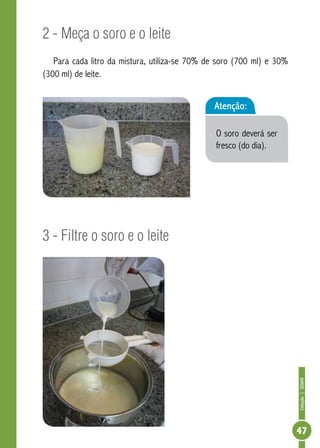 Coleção | SENAR 
47 
2 - Meça o soro e o leite 
Para cada litro da mistura, utiliza-se 70% de soro (700 ml) e 30% 
(300 ml) de leite. 
3 - Filtre o soro e o leite 
Atenção: 
O soro deverá ser 
fresco (do dia). 
 