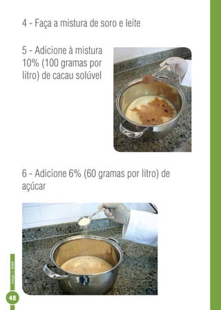 Coleção | SENAR 48 
4 - Faça a mistura de soro e leite 
5 - Adicione à mistura 
10% (100 gramas por 
litro) de cacau solúvel 
6 - Adicione 6% (60 gramas por litro) de 
açúcar 
 