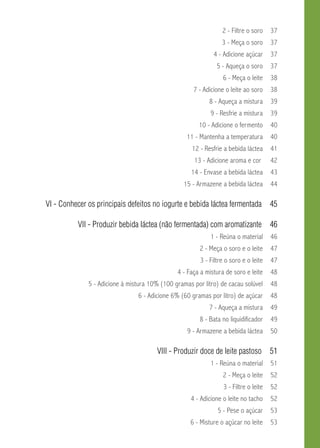 2 - Filtre o soro 37 
3 - Meça o soro 37 
4 - Adicione açúcar 37 
5 - Aqueça o soro 37 
6 - Meça o leite 38 
7 - Adicione o leite ao soro 38 
8 - Aqueça a mistura 39 
9 - Resfrie a mistura 39 
10 - Adicione o fermento 40 
11 - Mantenha a temperatura 40 
12 - Resfrie a bebida láctea 41 
13 - Adicione aroma e cor 42 
14 - Envase a bebida láctea 43 
15 - Armazene a bebida láctea 44 
VI - Conhecer os principais defeitos no iogurte e bebida láctea fermentada 45 
VII - Produzir bebida láctea (não fermentada) com aromatizante 46 
1 - Reúna o material 46 
2 - Meça o soro e o leite 47 
3 - Filtre o soro e o leite 47 
4 - Faça a mistura de soro e leite 48 
5 - Adicione à mistura 10% (100 gramas por litro) de cacau solúvel 48 
6 - Adicione 6% (60 gramas por litro) de açúcar 48 
7 - Aqueça a mistura 49 
8 - Bata no liquidificador 49 
9 - Armazene a bebida láctea 50 
VIII - Produzir doce de leite pastoso 51 
1 - Reúna o material 51 
2 - Meça o leite 52 
3 - Filtre o leite 52 
4 - Adicione o leite no tacho 52 
5 - Pese o açúcar 53 
6 - Misture o açúcar no leite 53 
 