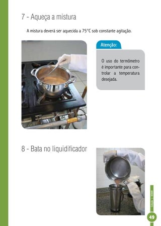 Coleção | SENAR 
49 
7 - Aqueça a mistura 
A mistura deverá ser aquecida a 75°C sob constante agitação. 
8 - Bata no liquidificador 
Atenção: 
O uso do termômetro 
é importante para con-trolar 
a temperatura 
desejada. 
 