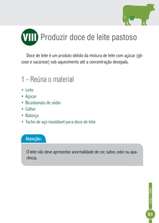 Coleção | SENAR 
51 
Produzir doce de leite pastoso 
VII 
Doce de leite é um produto obtido da mistura de leite com açúcar (gli-cose 
e sacarose) sob aquecimento até a concentração desejada. 
1 - Reúna o material 
• Leite 
• Açúcar 
• Bicarbonato de sódio 
• Colher 
• Balança 
• Tacho de aço inoxidável para doce de leite 
Atenção: 
O leite não deve apresentar anormalidade de cor, sabor, odor ou apa-rência. 
 