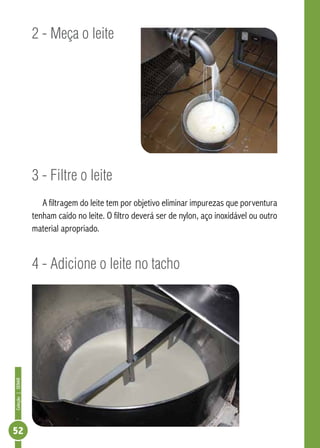 Coleção | SENAR 52 
2 - Meça o leite 
3 - Filtre o leite 
A filtragem do leite tem por objetivo eliminar impurezas que porventura 
tenham caído no leite. O filtro deverá ser de nylon, aço inoxidável ou outro 
material apropriado. 
4 - Adicione o leite no tacho 
 