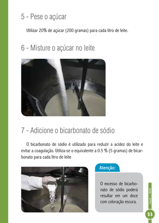 Coleção | SENAR 
53 
5 - Pese o açúcar 
Utilizar 20% de açúcar (200 gramas) para cada litro de leite. 
6 - Misture o açúcar no leite 
7 - Adicione o bicarbonato de sódio 
O bicarbonato de sódio é utilizado para reduzir a acidez do leite e 
evitar a coagulação. Utiliza-se o equivalente a 0.5 % (5 gramas) de bicar-bonato 
para cada litro de leite 
Atenção: 
O excesso de bicarbo-nato 
de sódio poderá 
resultar em um doce 
com coloração escura. 
 