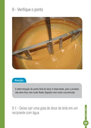 Coleção | SENAR 
55 
9 - Verifique o ponto 
Atenção: 
A determinação do ponto final do doce é importante, pois o produto 
não deve ficar nem muito fluído (líquido) nem muito concentrado. 
9.1 - Deixe cair uma gota de doce de leite em um 
recipiente com água 
 