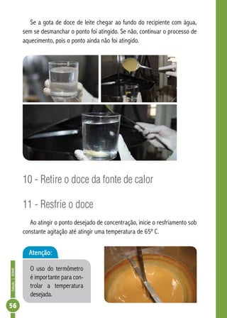 Coleção | SENAR 56 
Se a gota de doce de leite chegar ao fundo do recipiente com água, 
sem se desmanchar o ponto foi atingido. Se não, continuar o processo de 
aquecimento, pois o ponto ainda não foi atingido. 
10 - Retire o doce da fonte de calor 
11 - Resfrie o doce 
Ao atingir o ponto desejado de concentração, inicie o resfriamento sob 
constante agitação até atingir uma temperatura de 65º C. 
Atenção: 
O uso do termômetro 
é importante para con-trolar 
a temperatura 
desejada. 
 