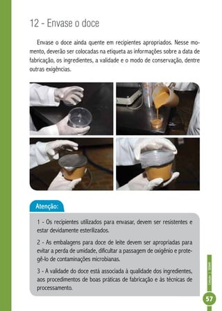 Coleção | SENAR 
57 
12 - Envase o doce 
Envase o doce ainda quente em recipientes apropriados. Nesse mo-mento, 
deverão ser colocadas na etiqueta as informações sobre a data de 
fabricação, os ingredientes, a validade e o modo de conservação, dentre 
outras exigências. 
Atenção: 
1 - Os recipientes utilizados para envasar, devem ser resistentes e 
estar devidamente esterilizados. 
2 - As embalagens para doce de leite devem ser apropriadas para 
evitar a perda de umidade, dificultar a passagem de oxigênio e prote-gê- 
lo de contaminações microbianas. 
3 - A validade do doce está associada à qualidade dos ingredientes, 
aos procedimentos de boas práticas de fabricação e às técnicas de 
processamento. 
 