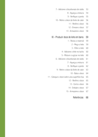 7 - Adicione o bicarbonato de sódio 53 
8 - Aqueça a mistura 54 
9 - Verifique o ponto 55 
10 - Retire o doce da fonte de calor 56 
11 - Resfrie o doce 56 
12 - Envase o doce 57 
13 - Armazene o doce 58 
IX - Produzir doce de leite em barra 59 
1 - Reúna o material 59 
2 - Meça o leite 59 
3 - Filtre o leite 60 
4 - Adicione o leite no tacho 60 
5 - Misture o açúcar no leite 60 
6 - Adicione o bicarbonato de sódio 61 
7 - Aqueça a mistura 61 
8 - Verifique o ponto 62 
9 - Retire o doce da fonte de calor 63 
10 - Bata o doce 64 
11 - Coloque o doce sobre uma superfície lisa 65 
12 - Resfrie o doce 65 
13 - Corte o doce 66 
14 - Embale o doce 67 
15 - Armazene o doce 67 
Referências 68 
 