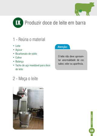Coleção | SENAR 
59 
IX Produzir doce de leite em barra 
1 - Reúna o material 
• Leite 
• Açúcar 
• Bicarbonato de sódio 
• Colher 
• Balança 
• Tacho de aço inoxidável para doce 
de leite 
2 - Meça o leite 
Atenção: 
O leite não deve apresen-tar 
anormalidade de cor, 
sabor, odor ou aparência. 
 