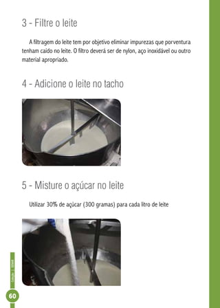 Coleção | SENAR 60 
3 - Filtre o leite 
A filtragem do leite tem por objetivo eliminar impurezas que porventura 
tenham caído no leite. O filtro deverá ser de nylon, aço inoxidável ou outro 
material apropriado. 
4 - Adicione o leite no tacho 
5 - Misture o açúcar no leite 
Utilizar 30% de açúcar (300 gramas) para cada litro de leite 
 