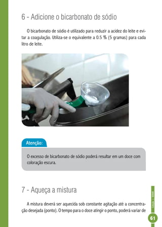 Coleção | SENAR 
61 
6 - Adicione o bicarbonato de sódio 
O bicarbonato de sódio é utilizado para reduzir a acidez do leite e evi-tar 
a coagulação. Utiliza-se o equivalente a 0.5 % (5 gramas) para cada 
litro de leite. 
Atenção: 
O excesso de bicarbonato de sódio poderá resultar em um doce com 
coloração escura. 
7 - Aqueça a mistura 
A mistura deverá ser aquecida sob constante agitação até a concentra-ção 
desejada (ponto). O tempo para o doce atingir o ponto, poderá variar de 
 