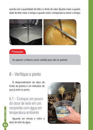 Coleção | SENAR 62 
acordo com a quantidade de leite e a fonte de calor. Quanto maior a quanti-dade 
de leite maior o tempo e quanto maior a temperatura menor o tempo. 
Precaução: 
Ao aquecer a mistura, tomar cuidado para não se queimar. 
8 - Verifique o ponto 
O desprendimento do doce do 
fundo da panela é um indicativo de 
que já está no ponto. 
8.1 - Coloque um pouco 
do doce de leite em um 
recipiente com água em 
temperatura ambiente 
Aguarde um minuto e retire o 
doce de leite da água. 
 