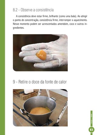 Coleção | SENAR 
63 
8.2 - Observe a consistência 
A consistência deve estar firme, brilhante (como uma bala). Ao atingir 
o ponto de concentração, consistência firme, interromper o aquecimento. 
Nesse momento podem ser acrescentados amendoim, coco e outros in-gredientes. 
9 - Retire o doce da fonte de calor 
 