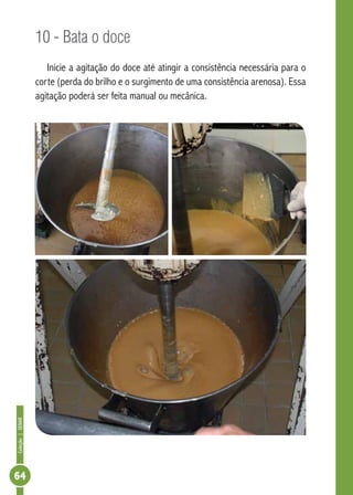 Coleção | SENAR 64 
10 - Bata o doce 
Inicie a agitação do doce até atingir a consistência necessária para o 
corte (perda do brilho e o surgimento de uma consistência arenosa). Essa 
agitação poderá ser feita manual ou mecânica. 
 