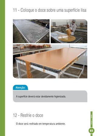 Coleção | SENAR 
65 
11 - Coloque o doce sobre uma superfície lisa 
Atenção: 
A superfície deverá estar devidamente higienizada. 
12 - Resfrie o doce 
O doce será resfriado em temperatura ambiente. 
 