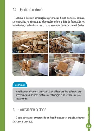 Coleção | SENAR 
67 
14 - Embale o doce 
Coloque o doce em embalagens apropriadas. Nesse momento, deverão 
ser colocadas na etiqueta as informações sobre a data de fabricação, os 
ingredientes, a validade e o modo de conservação, dentre outras exigências. 
Atenção: 
A validade do doce está associada à qualidade dos ingredientes, aos 
procedimentos de boas práticas de fabricação e às técnicas de pro-cessamento. 
15 - Armazene o doce 
O doce deverá ser armazenado em local fresco, seco, arejado, evitando 
sol, calor e umidade. 
 