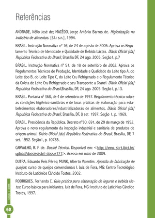Coleção | SENAR 68 
Referências 
ANDRADE, Nélio José de; MACÊDO, Jorge Antônio Barros de. Higienização na 
indústria de alimentos. [S.l.: s.n.], 1994. 
BRASIL. Instrução Normativa nº 16, de 24 de agosto de 2005. Aprova os Regu-lamento 
Técnico de Identidade e Qualidade de Bebida Láctea. Diário Oficial [da] 
República Federativa do Brasil, Brasília DF, 24 ago. 2005. Seção1, p.7 
BRASIL. Instrução Normativa nº 51, de 18 de setembro de 2002. Aprova os 
Regulamentos Técnicos de Produção, Identidade e Qualidade do Leite tipo A, do 
Leite tipo B, do Leite Tipo C, do Leite Cru Refrigerado e o Regulamento Técnico 
da Coleta de Leite Cru Refrigerado e seu Transporte a Granel. Diário Oficial [da] 
República Federativa do Brasil,Brasília, DF, 24 ago. 2005. Seção1, p.13. 
BRASIL. Portaria nº 368, de 4 de setembro de 1997. Regulamento técnico sobre 
as condições higiênico-sanitárias e de boas práticas de elaboração para esta-belecimentos 
elaboradores/industrializadoras de alimentos. Diário Oficial [da] 
República Federativa do Brasil, Brasília, DF, 8 set. 1997. Seção 1, p. 1969. 
BRASIL. Presidência da República. Decreto nº30. 691, de 29 de março de 1952. 
Aprova o novo regulamento da inspeção industrial e sanitária de produtos de 
origem animal. Diário Oficial [da] República Federativa do Brasil, Brasília, DF, 7 
set. 1952. Seção1, p. 10785. 
CARVALHO, R. F. de. Dossiê Técnico. Disponível em: <http; //www. sbrt.ibict.br/ 
upload/dossies/sbrt-dossie171>. Acesso em maio de 2009. 
DUTRA, Eduardo Reis Péres; MUNK, Alberto Valentim. Apostila de fabricação de 
queijos: curso de queijos convencionais I. Juiz de Fora, MG: Centro Tecnológico 
Instituto de Laticínios Cândido Tostes, 2002. 
RODRIGUES, Fernando C. Guia prático para elaboração de iogurte e bebida lác-tea 
: Curso básico para iniciantes. Juiz de Fora, MG: Instituto de Laticínios Cândido 
Tostes, 1997. 
