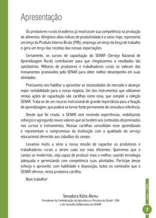 Coleção | SENAR 
7 
Apresentação 
Os produtores rurais brasileiros já mostraram sua competência na produção 
de alimentos. Atingimos altos índices de produtividade e o setor, hoje, representa 
um terço do Produto Interno Bruto (PIB), emprega um terço da força de trabalho 
e gera um terço das receitas das nossas exportações. 
Certamente, os cursos de capacitação do SENAR (Serviço Nacional de 
Aprendizagem Rural) contribuíram para que chegássemos a resultados tão 
satisfatórios. Milhares de produtores e trabalhadores rurais se valeram dos 
treinamentos promovidos pelo SENAR para obter melhor desempenho em suas 
atividades. 
Precisamos nos habilitar a aproveitar as necessidades do mercado e alcançar 
maior rentabilidade para o nosso negócio. Um dos instrumentos que utilizamos 
nestas ações de capacitação são cartilhas como essa, que compõe a coleção 
SENAR. Trata-se de um recurso instrucional de grande importância para a fixação 
de aprendizagem, que poderá se tornar fonte permanente de consulta e referência. 
Desde que foi criado, o SENAR vem reunindo experiências, mobilizando 
esforços e agregando novos valores que se fundem aos conteúdos disseminados 
nos cursos e treinamentos. Nossas cartilhas consolidam esse aprendizado 
e representam o compromisso da Instituição com a qualidade do serviço 
educacional oferecido aos cidadãos do campo. 
Levamos muito a sério a nossa missão de capacitar os produtores e 
trabalhadores rurais a serem cada vez mais eficientes. Queremos que o 
campo se modernize, seja capaz de produzir mais e melhor, usando tecnologia 
adequada e gerenciando com competência suas atividades. Participe desse 
esforço e aproveite, com habilidade e disposição, todos os conteúdos que o 
SENAR oferece, nesta produtiva cartilha. 
Bom trabalho! 
Senadora Kátia Abreu 
Presidente da Confederação da Agricultura e Pecuária do Brasil - CNA 
e do Conselho Deliberativo do SENAR 
 