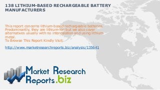 138 LITHIUM-BASED RECHARGEABLE BATTERY
MANUFACTURERS


This report concerns lithium-based rechargeable batteries.
Predominantly, they are lithium-ion but we also cover
alternatives usually with no intercalation and using lithium
metal.
To Browse This Report Kindly Visit:

http://www.marketresearchreports.biz/analysis/135641
 