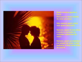 Quem namora agrada a
Deus.
Namorar é a forma bonita
de viver um amor.
Não namora quem cobra
nem quem desconfia.
Namora, quem lê nos olhos
e sente no coração as
vontades saborosas do
outro.
Namora, quem se embeleza
em estado de amor. A pele
melhora, o olhar com brilho
de manhã.
 