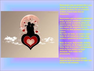 Namorados que se prezam têm a sua
música. E não temem se derreter
quando ela toca. Ou, se o namoro
acabou, nunca mais dela se
esquecem.
Namorados que se prezam gostam de
beijo, suspiro, morderem o mesmo
pastel, dividir a empada, beber no
mesmo copo. Apreciam ternurinhas
que matam de vergonha fora do
namoro ou lhes parecem ridículas nos
outros.
Por falar em beijo, só namora quem
beija de mil maneiras e sabe cada
pedaço e gostinho da boca amada.
Beijo de roçar, beijo fundo, inteirão,
os molhados, os de língua, beijo na
testa, beijo livre como o pensamento,
beijo na hora certa e no lugar
desejado. Sem medo nem
preconceito.
Beijo na face, na nuca e aquele
especial atrás da orelha no lugar que
só ele ou ela conhece.
 