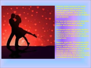 Namora, quem começa a ver muito
mais no mesmo que sempre viu e
jamais reparou. Flores, árvores, a
santidade, o perdão, Deus, tudo fica
mais fácil para quem sabe de verdade o
que é namorar.
Por isso só namora quem se descobre
dono de um lindo amor, tecido do
melhor de si mesmo e do outro.
Só namora quem não precisa explicar,
quem já começa a falar pelo fim, quem
consegue manifestar com clareza e
facilidade tudo o que fora do namoro é
complicado.
Namora, quem diz: "Precisamos muito
conversar"; e quem é capaz de perder
tempo, muito tempo, com a mais útil
das inutilidades e pensar no ser amado,
degustar cada momento vivido e
recordar palavras, fotos e carícias com
uma vontade doida de estourar o tempo
e embebedar-se de flores astrais.
 