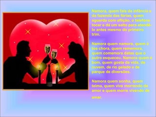 Namora, quem fala da infância e
da fazenda das férias, quem
aguarda com aflição, o telefone
tocar e dá um salto para atendê-
lo antes mesmo do primeiro
trim.
Namora quem namora, quem à
toa chora, quem rememora,
quem comemora datas que o
outro esqueceu. Namora quem é
bom, quem gosta da vida, de
nuvem, de rio gelado e de
parque de diversões.
Namora quem sonha, quem
teima, quem vive morrendo de
amor e quem morre vivendo de
amar.
 