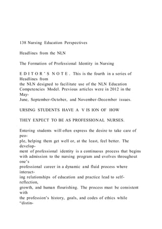 138 Nursing Education Perspectives
Headlines from the NLN
The Formation of Professional Identity in Nursing
E D I T O R ’ S N O T E . This is the fourth in a series of
Headlines from
the NLN designed to facilitate use of the NLN Education
Competencies Model. Previous articles were in 2012 in the
May-
June, September-October, and November-December issues.
URSING STUDENTS HAVE A V IS ION OF HOW
THEY EXPECT TO BE AS PROFESSIONAL NURSES.
Entering students will often express the desire to take care of
peo-
ple, helping them get well or, at the least, feel better. The
develop-
ment of professional identity is a continuous process that begins
with admission to the nursing program and evolves throughout
one’s
professional career in a dynamic and fluid process where
interact-
ing relationships of education and practice lead to self-
reflection,
growth, and human flourishing. The process must be consistent
with
the profession’s history, goals, and codes of ethics while
“distin-
 
