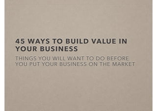45 WAYS TO BUILD VALUE IN
YOUR BUSINESS
THINGS YOU WILL WANT TO DO BEFORE
YOU PUT YOUR BUSINESS ON THE MARKET
 