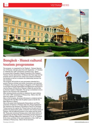 10                                                                  VIETNAM NEWS




Bangkok - Hanoi cultural
tourism programme
The program, co-organised by the Thailand – Vietnam Associa-
tion of Tourism, will take place from 27th September - 2nd October
to celebrate the 1,000th anniversary of Thang Long - Hanoi.
In a press brief in Bangkok, Deputy Chairman of the Thailand –
Vietnam Tourism Association, Vu Nguyen Anh Tuyet said that the
program aims to discover the culture and customs of Vietnam-
ese people as well as to enhance the relationship between the
two countries.
The program will include an auto-procession attended by a
group of famous scholars and artists, businesses, and reporters
of Thailand. The group will depart at Bangkok on 27th September
on the Road 8 through Savannakhet and Khammuon Provinces to
visit the House of Uncle Ho in Vietnam’s Nghe An and the Hoa
Lu Ancient Capital in Ninh Binh. The group is scheduled to be in
Hanoi in the morning of 30th September.
After enjoying diverse activities to celebrate the giant celebra-
tion of the 1,000th anniversary of Thang Long - Hanoi, they will
leave the capital on 2nd October.
Also on this occasion, the group will present a sculpture picture
of President Ho Chi Minh with 24 gilded carats to the Ho Chi
Minh Museum in Hanoi.
Also at the press brief, Ambassador Extraordinary and Pleni-
potentiary of Vietnam to Thailand, Ngo Duc Thang highlighted
the meaning of the decision of the King Ly Thai To of choosing
Thang Long as the capital city. Thang Long in the past and the
present has always been politic, economic and cultural center of
Vietnam; with the affirmed position in the region and the world.
Mr. Thang also introduced foreign press week which will be co-
organised by the Hanoi People’s Committee and the Vietnam’s
Ministry of Foreign Affairs from September 9th to 15th in Thailand.
At the event, activities of the great celebration of the 1,000th an-
niversary of Thang Long - Hanoi will be launched.
Thursday 23.09.2010                                                                   www.travelweekly.com.vn
 