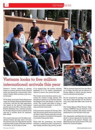 12                                                                          VIETNAM NEWS




Vietnam looks to five million
international arrivals this year
Vietnam’s tourism authority is pinning           In an original plan, the tourism authority       “We’ve received approval from the Minis-
hopes on a strong recovery of the inbound        expected 4.5 to 4.6 million international        try of Public Security and the Ministry of
sector and aiming for a record high of five      visitors to come to the country this year.       Foreign Affairs to extend visa-fee exemp-
million foreign visitor arrivals in the coun-                                                     tions to international travellers.”
try this year.                                   The tourism sector has been active in pro-
                                                 moting the country’s image abroad, with          But the incentive for package tour takers
Vu The Binh, head of the Travel Department       promotions carried out in Germany, France        will need a final decision by the Govern-
under the Vietnam National Administration        and Belgium from late August to early this       ment, and might take effect next month, he
of Tourism, told that the high expectation       month. The country also plans to bring a         said.
was based on the sector’s encouraging            tourism promotion program to some Chi-
growth rate of over 30% in the year to date.     nese provinces next month.                       The United Nations World Tourism Orga-
Positive feedback from overseas partners                                                          nization (UNWTO) has put Vietnam in the
for the high inbound tourism season by the       In the promotion program for Europe, Binh        list of Asian countries with strong tourism
year-end is another factor for optimism,         said, the tourism sector found a good chan-      performance in the first half of this year.
Binh added.                                      nel able to help Vietnam promote and sell
                                                 tourism products to hundreds of thousands        The organisation said Asia had once again
The country welcome over 3.8 million inter-      of overseas Vietnamese there.                    shown a strong capacity for recovery with
national visitors last year, down 11% from                                                        14% growth in the period. Vietnam and
the previous year, but international arrivals    Along with the promotions, the tourism           Myanmar had the same growth of 35%, just
in the first eight months of this year reached   authority is asking for policy incentives to     behind Sri Lanka and Japan.
3.35 million, up 35.2% year-on-year.             spur foreign arrivals in the country, he said.
Thursday 23.09.2010                                                                                                   www.travelweekly.com.vn
 