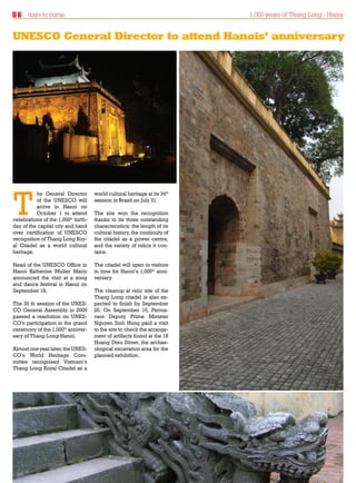 days to come                                                         1,000 years of Thang Long - Hanoi


UNESCO General Director to attend Hanois’ anniversary




T
          he General Director        world cultural heritage at its 34th
          of the UNESCO will         session in Brazil on July 31.
          arrive in Hanoi on
          October 1 to attend        The site won the recognition
celebrations of the 1,000th birth-   thanks to its three outstanding
day of the capital city and hand     characteristics: the length of its
over certification of UNESCO         cultural history, the continuity of
recognition of Thang Long Roy-       the citadel as a power centre,
al Citadel as a world cultural       and the variety of relics it con-
heritage.                            tains.

Head of the UNESCO Office in         The citadel will open to visitors
Hanoi Katherine Muller Marin         in time for Hanoi’s 1,000th anni-
announced the visit at a song        versary.
and dance festival in Hanoi on
September 18.                        The cleanup at relic site of the
                                     Thang Long citadel is also ex-
The 35 th session of the UNES-       pected to finish by September
CO General Assembly in 2009          20. On September 16, Perma-
passed a resolution on UNES-         nent Deputy Prime Minister
CO’s participation in the grand      Nguyen Sinh Hung paid a visit
ceremony of the 1,000th anniver-     to the site to check the arrange-
sary of Thang Long-Hanoi.            ment of artifacts found at the 18
                                     Hoang Dieu Street, the archae-
Almost one year later, the UNES-     ological excavation area for the
CO’s World Heritage Com-             planned exhibition.
mittee recognised Vietnam’s
Thang Long Royal Citadel as a




Thursday 23.09.2010                                                                     www.travelweekly.com.vn
 